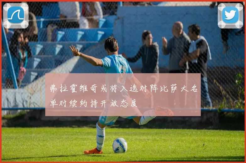 弗拉霍维奇或将入选对阵比萨大名单对续约持开放态度