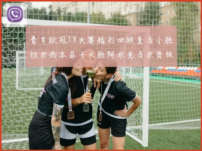 青年欧冠18决赛精彩回顾皇马小胜切尔西本菲卡大胜阿尔克马尔晋级