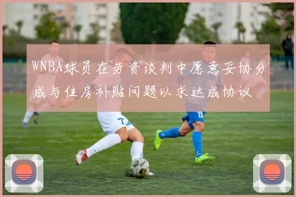 WNBA球员在劳资谈判中愿意妥协分成与住房补贴问题以求达成协议