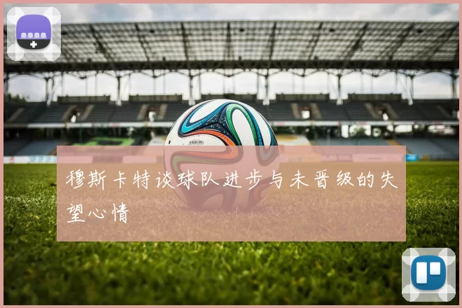 穆斯卡特谈球队进步与未晋级的失望心情