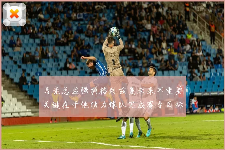 马竞总监强调格列兹曼未来不重要关键在于他助力球队完成赛季目标