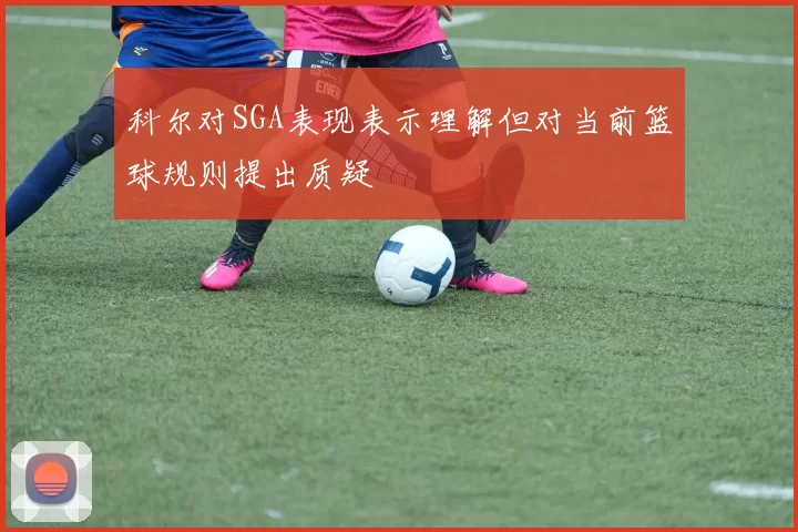 科尔对SGA表现表示理解但对当前篮球规则提出质疑