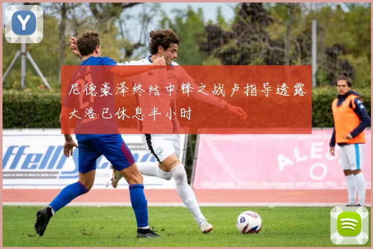 尼德豪泽终结中锋之战卢指导透露大洛已休息半小时