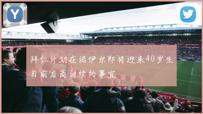 拜仁计划在诺伊尔即将迎来40岁生日前后商讨续约事宜