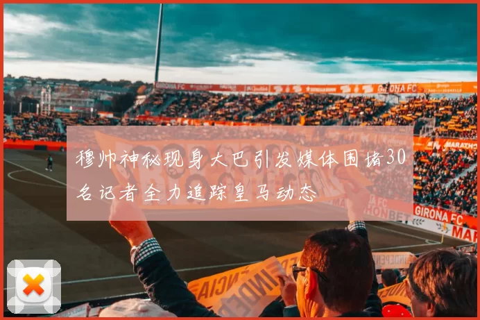 穆帅神秘现身大巴引发媒体围堵30名记者全力追踪皇马动态