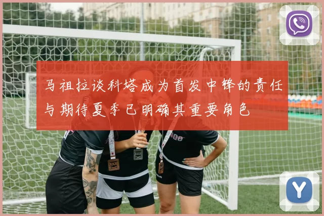 马祖拉谈科塔成为首发中锋的责任与期待夏季已明确其重要角色