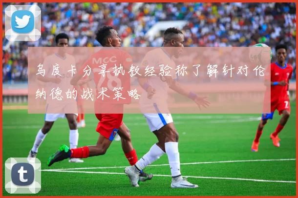 乌度卡分享执教经验称了解针对伦纳德的战术策略