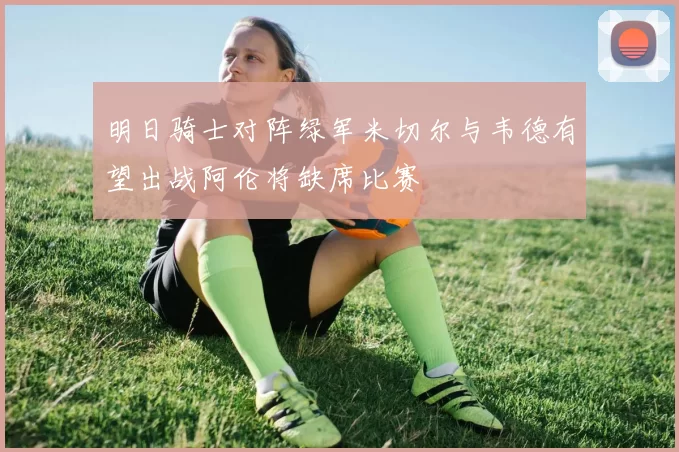 明日骑士对阵绿军米切尔与韦德有望出战阿伦将缺席比赛