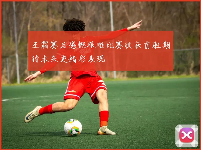 王霜赛后感慨艰难比赛收获首胜期待未来更精彩表现