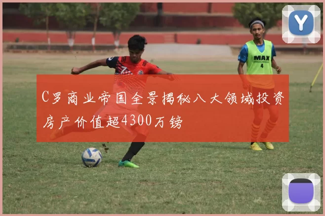 C罗商业帝国全景揭秘八大领域投资房产价值超4300万镑