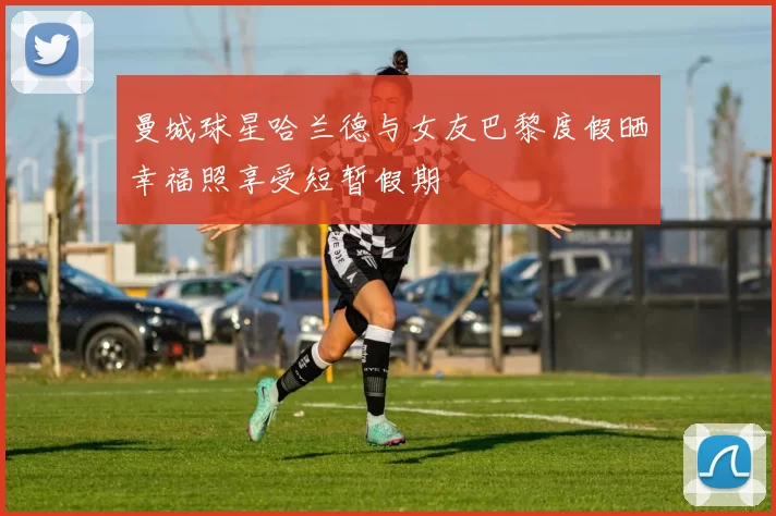 曼城球星哈兰德与女友巴黎度假晒幸福照享受短暂假期