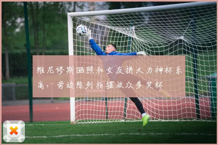 维尼修斯晒照和女友拼大力神杯乐高，旁边陈列柜摆放众多奖杯