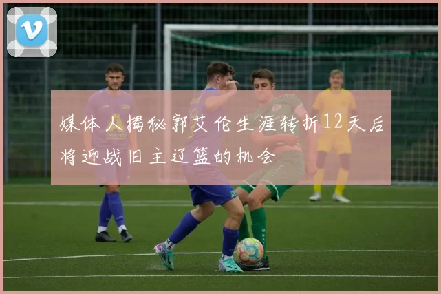 媒体人揭秘郭艾伦生涯转折12天后将迎战旧主辽篮的机会
