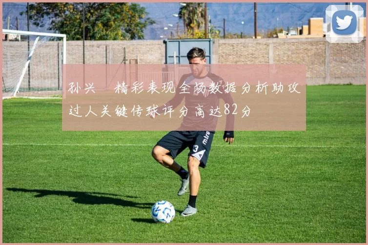 孙兴慜精彩表现全场数据分析助攻过人关键传球评分高达82分