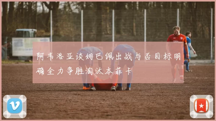 阿韦洛亚谈姆巴佩出战与否目标明确全力争胜淘汰本菲卡