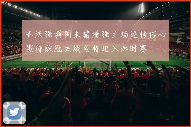 齐沃强调国米需增强主场逆转信心期待欧冠决战或将进入加时赛