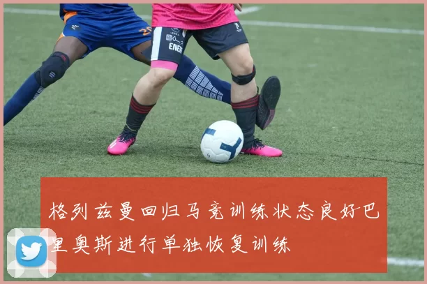 格列兹曼回归马竞训练状态良好巴里奥斯进行单独恢复训练