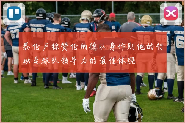 泰伦卢称赞伦纳德以身作则他的行动是球队领导力的最佳体现