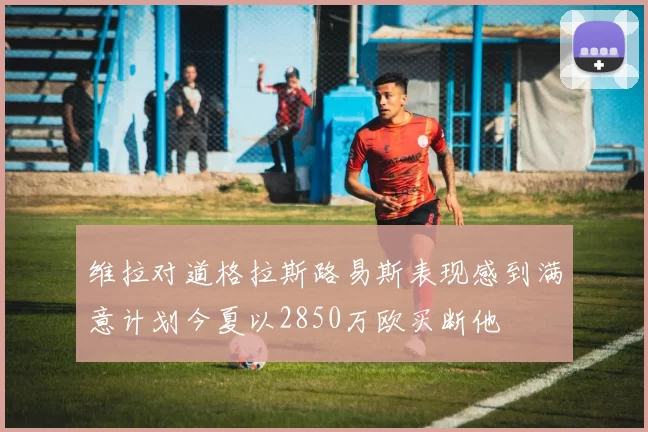 维拉对道格拉斯路易斯表现感到满意计划今夏以2850万欧买断他