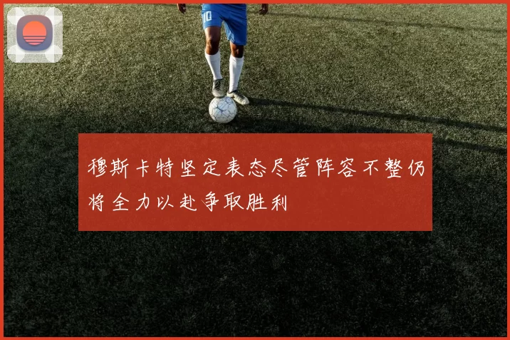 穆斯卡特坚定表态尽管阵容不整仍将全力以赴争取胜利