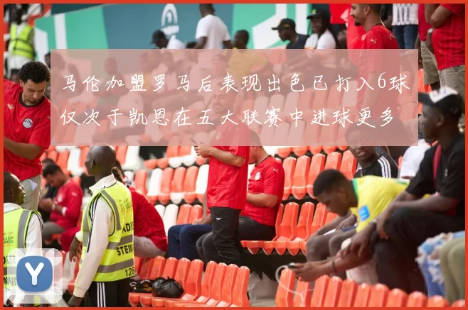 马伦加盟罗马后表现出色已打入6球仅次于凯恩在五大联赛中进球更多