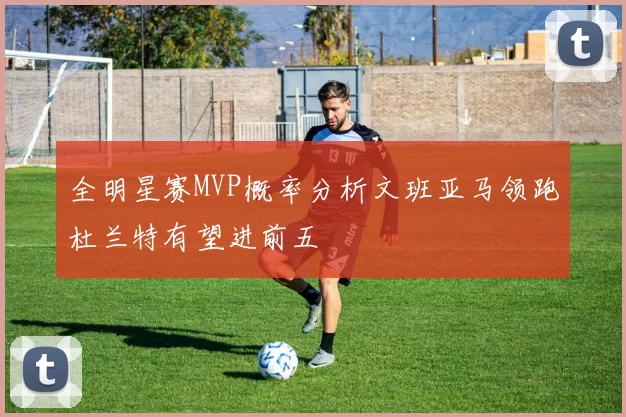 全明星赛MVP概率分析文班亚马领跑杜兰特有望进前五