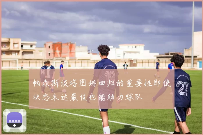 帕森斯谈塔图姆回归的重要性即使状态未达最佳也能助力球队